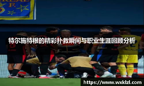 特尔施特根的精彩扑救瞬间与职业生涯回顾分析